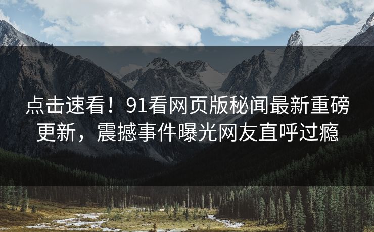 点击速看！91看网页版秘闻最新重磅更新，震撼事件曝光网友直呼过瘾