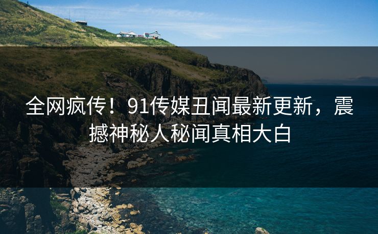 全网疯传!91传媒丑闻最新更新,震撼神秘人秘闻真相大白