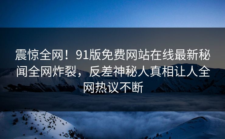 震惊全网！91版免费网站在线最新秘闻全网炸裂，反差神秘人真相让人全网热议不断