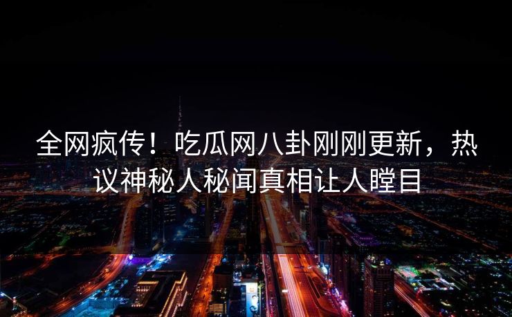 全网疯传！吃瓜网八卦刚刚更新，热议神秘人秘闻真相让人瞠目