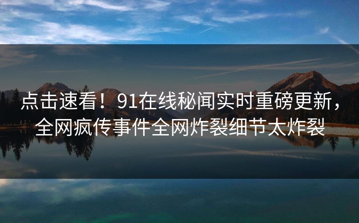 点击速看！91在线秘闻实时重磅更新，全网疯传事件全网炸裂细节太炸裂
