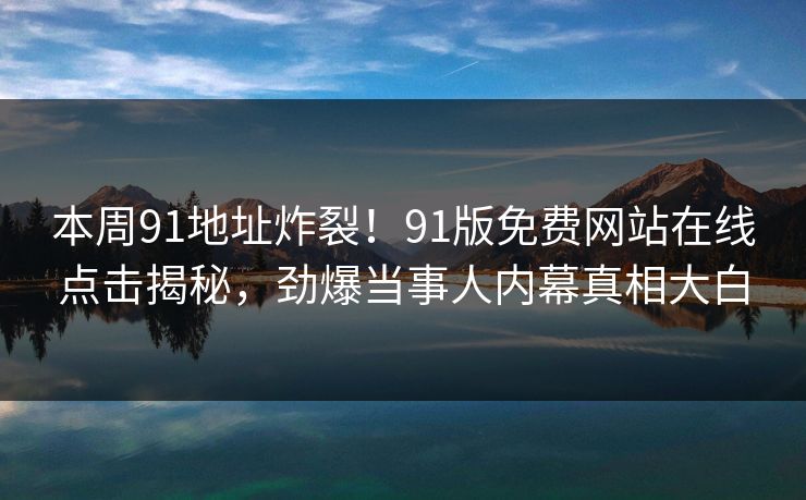 本周91地址炸裂！91版免费网站在线点击揭秘，劲爆当事人内幕真相大白