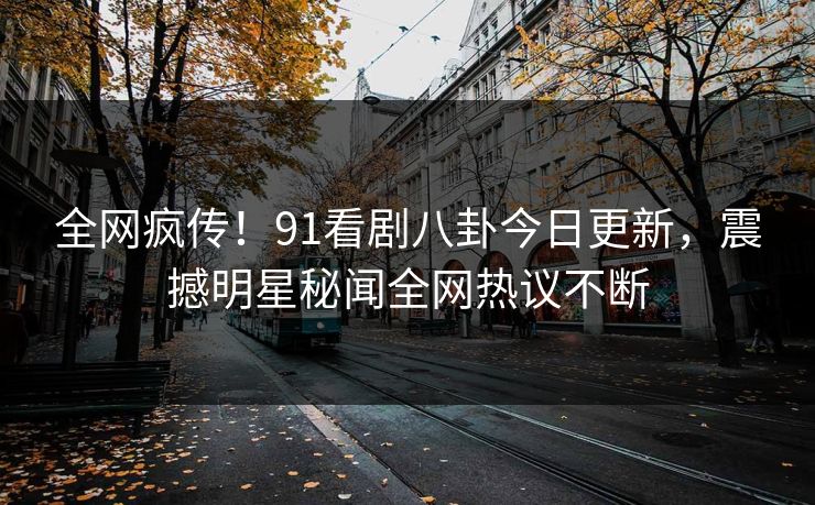 全网疯传！91看剧八卦今日更新，震撼明星秘闻全网热议不断