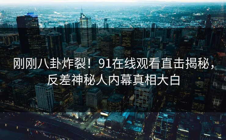 刚刚八卦炸裂！91在线观看直击揭秘，反差神秘人内幕真相大白