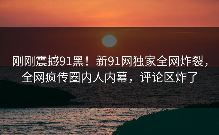 刚刚震撼91黑！新91网独家全网炸裂，全网疯传圈内人内幕，评论区炸了