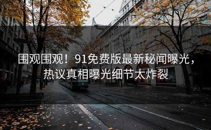 围观围观！91免费版最新秘闻曝光，热议真相曝光细节太炸裂