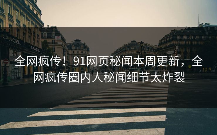 全网疯传！91网页秘闻本周更新，全网疯传圈内人秘闻细节太炸裂