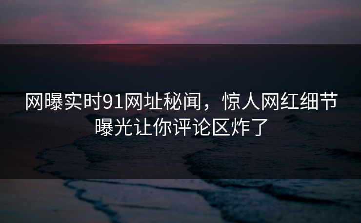 网曝实时91网址秘闻，惊人网红细节曝光让你评论区炸了