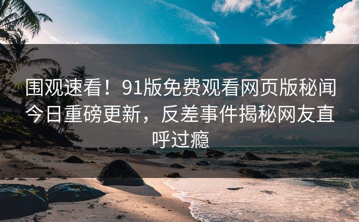 围观速看！91版免费观看网页版秘闻今日重磅更新，反差事件揭秘网友直呼过瘾