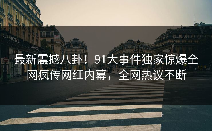 最新震撼八卦！91大事件独家惊爆全网疯传网红内幕，全网热议不断