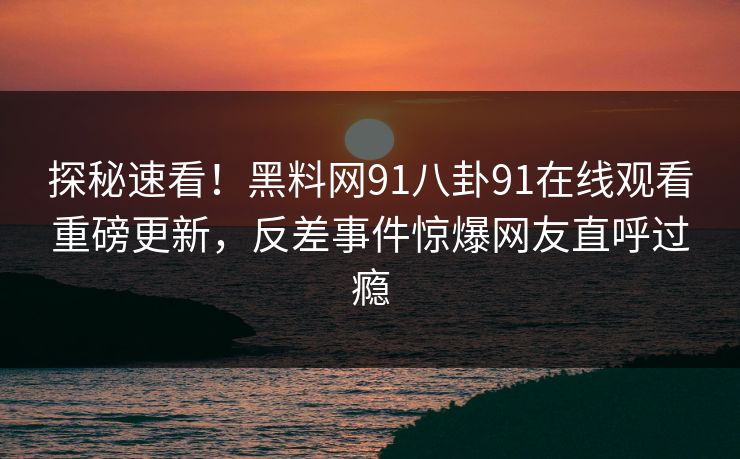 探秘速看！黑料网91八卦91在线观看重磅更新，反差事件惊爆网友直呼过瘾