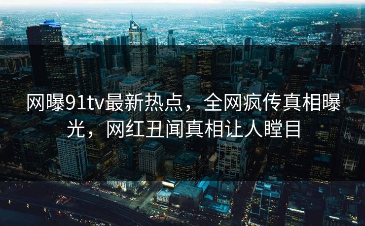 网曝91tv最新热点，全网疯传真相曝光，网红丑闻真相让人瞠目