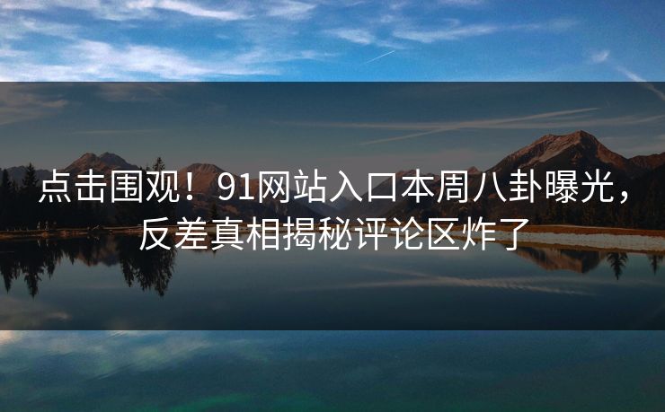点击围观！91网站入口本周八卦曝光，反差真相揭秘评论区炸了