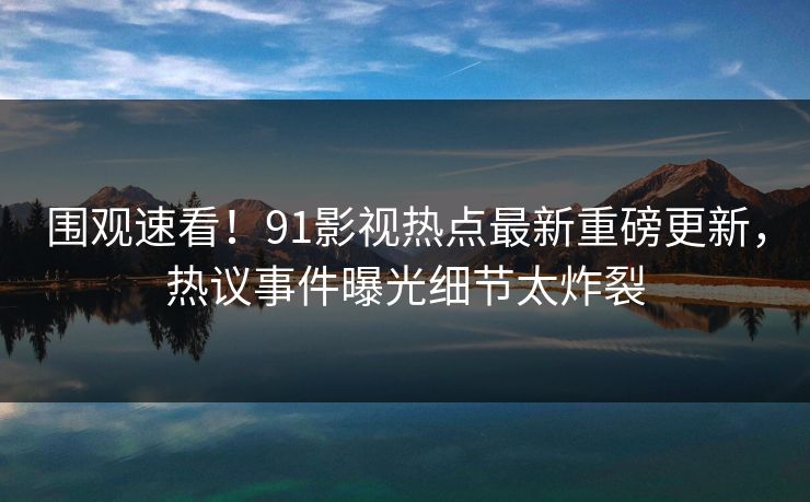 围观速看！91影视热点最新重磅更新，热议事件曝光细节太炸裂