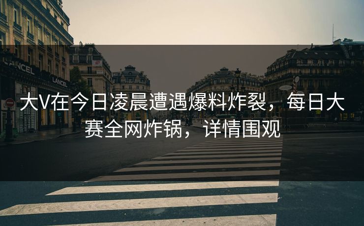 大V在今日凌晨遭遇爆料炸裂，每日大赛全网炸锅，详情围观