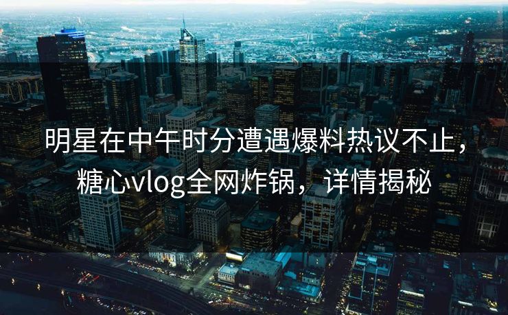 明星在中午时分遭遇爆料热议不止，糖心vlog全网炸锅，详情揭秘