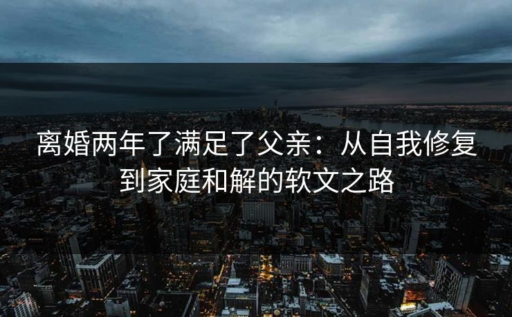 离婚两年了满足了父亲：从自我修复到家庭和解的软文之路
