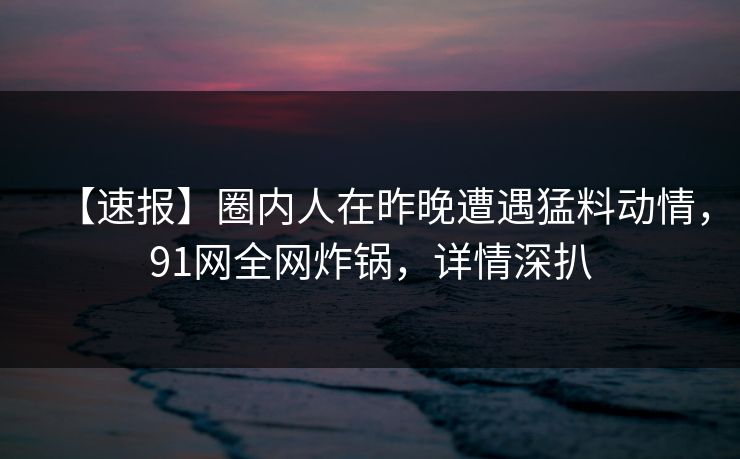 【速报】圈内人在昨晚遭遇猛料动情，91网全网炸锅，详情深扒