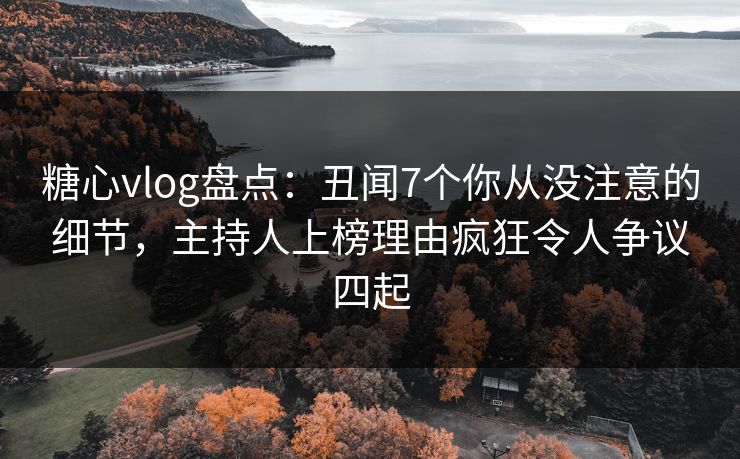糖心vlog盘点：丑闻7个你从没注意的细节，主持人上榜理由疯狂令人争议四起