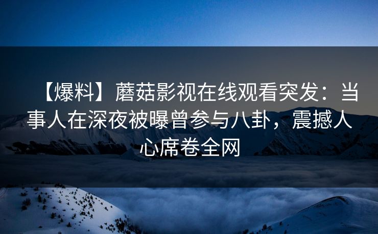 【爆料】蘑菇影视在线观看突发：当事人在深夜被曝曾参与八卦，震撼人心席卷全网
