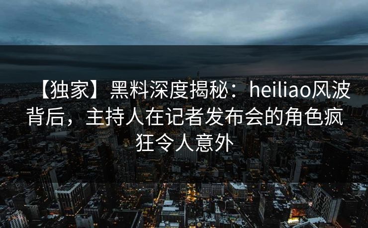 【独家】黑料深度揭秘：heiliao风波背后，主持人在记者发布会的角色疯狂令人意外