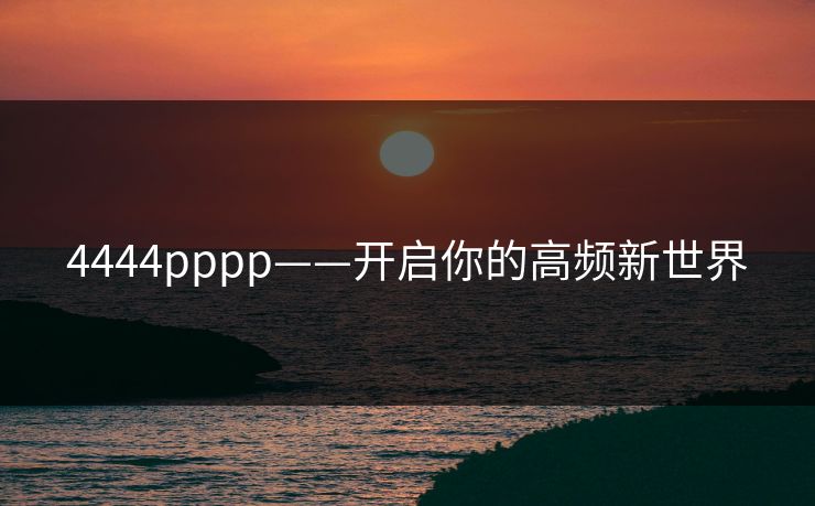 4444pppp——开启你的高频新世界 4444pppp——开启你的高频新世界