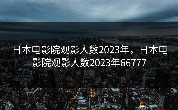 日本电影院观影人数2023年，日本电影院观影人数2023年66777