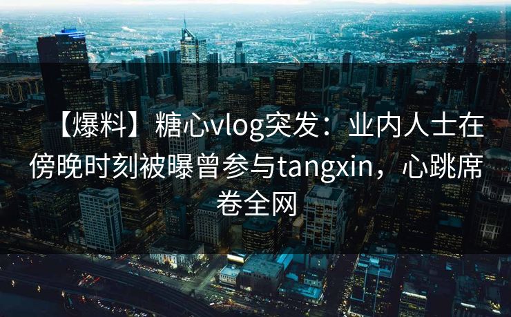 【爆料】糖心vlog突发：业内人士在傍晚时刻被曝曾参与tangxin，心跳席卷全网