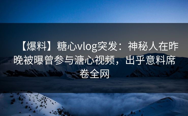 【爆料】糖心vlog突发：神秘人在昨晚被曝曾参与溏心视频，出乎意料席卷全网