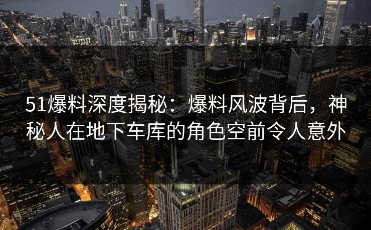 51爆料深度揭秘:爆料风波背后,神秘人在地下车库的角色空前令人意外 51爆料深度揭秘:爆料风波背后,神秘人在地下车库的角色空前令人意外