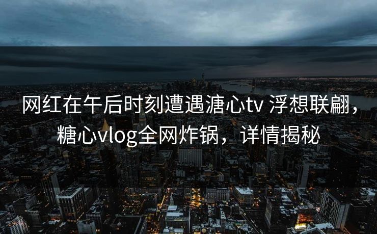 网红在午后时刻遭遇溏心tv 浮想联翩,糖心vlog全网炸锅,详情揭秘 网红在午后时刻遭遇溏心tv 浮想联翩,糖心vlog全网炸锅,详情揭秘