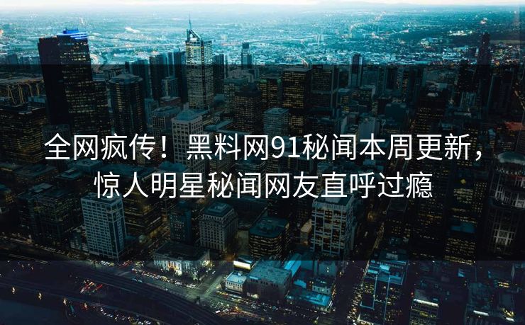 全网疯传！黑料网91秘闻本周更新，惊人明星秘闻网友直呼过瘾