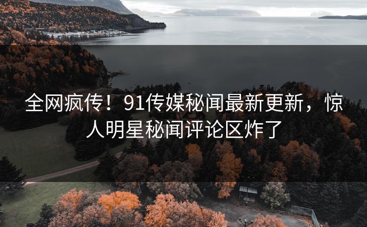 全网疯传！91传媒秘闻最新更新，惊人明星秘闻评论区炸了