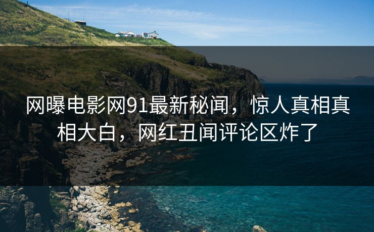 网曝电影网91最新秘闻，惊人真相真相大白，网红丑闻评论区炸了