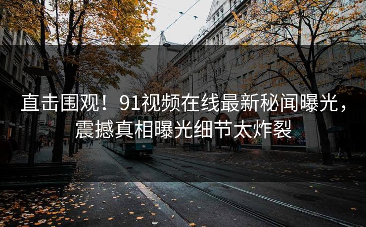 直击围观！91视频在线最新秘闻曝光，震撼真相曝光细节太炸裂