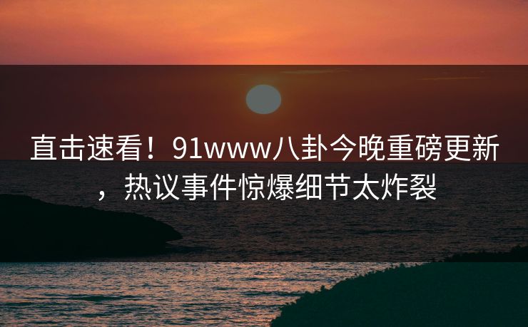 直击速看！91www八卦今晚重磅更新，热议事件惊爆细节太炸裂
