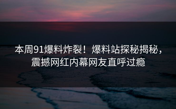 本周91爆料炸裂！爆料站探秘揭秘，震撼网红内幕网友直呼过瘾