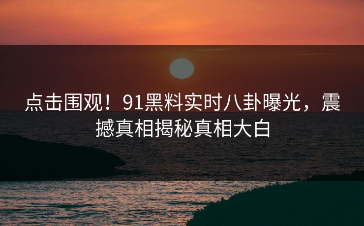 点击围观！91黑料实时八卦曝光，震撼真相揭秘真相大白