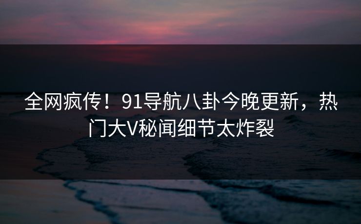 全网疯传！91导航八卦今晚更新，热门大V秘闻细节太炸裂