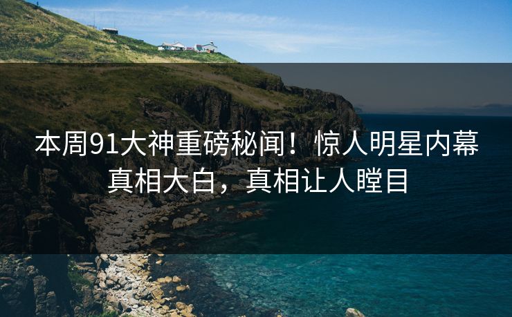 本周91大神重磅秘闻！惊人明星内幕真相大白，真相让人瞠目