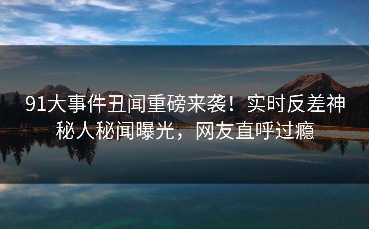 91大事件丑闻重磅来袭！实时反差神秘人秘闻曝光，网友直呼过瘾