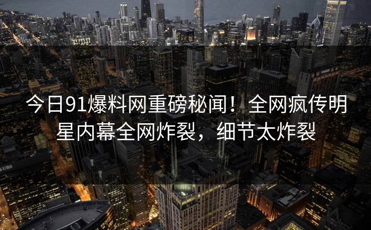 今日91爆料网重磅秘闻！全网疯传明星内幕全网炸裂，细节太炸裂