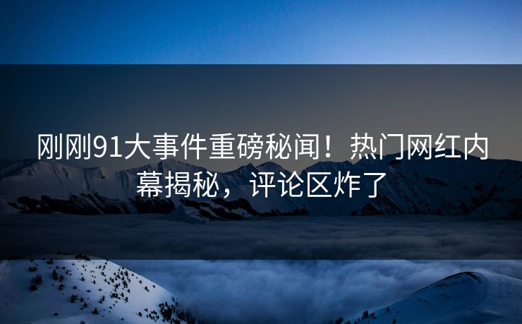 刚刚91大事件重磅秘闻！热门网红内幕揭秘，评论区炸了