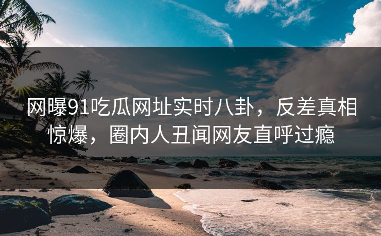 网曝91吃瓜网址实时八卦，反差真相惊爆，圈内人丑闻网友直呼过瘾