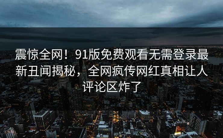 震惊全网!91版免费观看无需登录最新丑闻揭秘,全网疯传网红真相让人评论区炸了