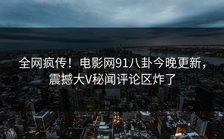 全网疯传！电影网91八卦今晚更新，震撼大V秘闻评论区炸了