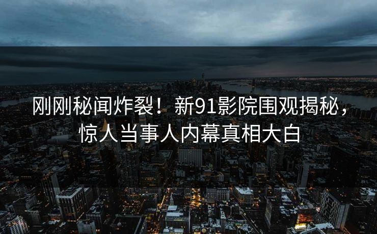 刚刚秘闻炸裂！新91影院围观揭秘，惊人当事人内幕真相大白