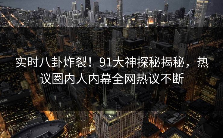 实时八卦炸裂！91大神探秘揭秘，热议圈内人内幕全网热议不断