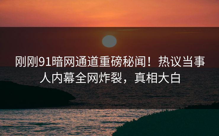 刚刚91暗网通道重磅秘闻！热议当事人内幕全网炸裂，真相大白
