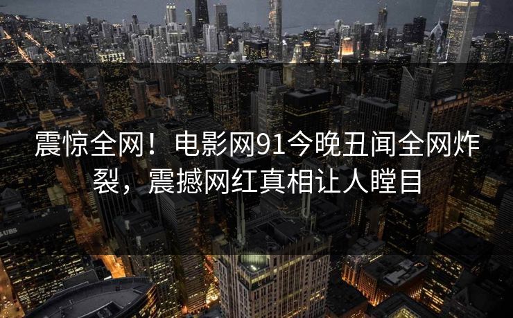 震惊全网！电影网91今晚丑闻全网炸裂，震撼网红真相让人瞠目